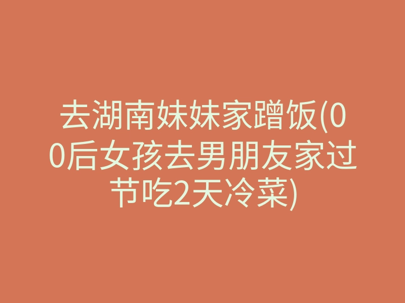 去湖南妹妹家蹭饭(00后女孩去男朋友家过节吃2天冷菜)