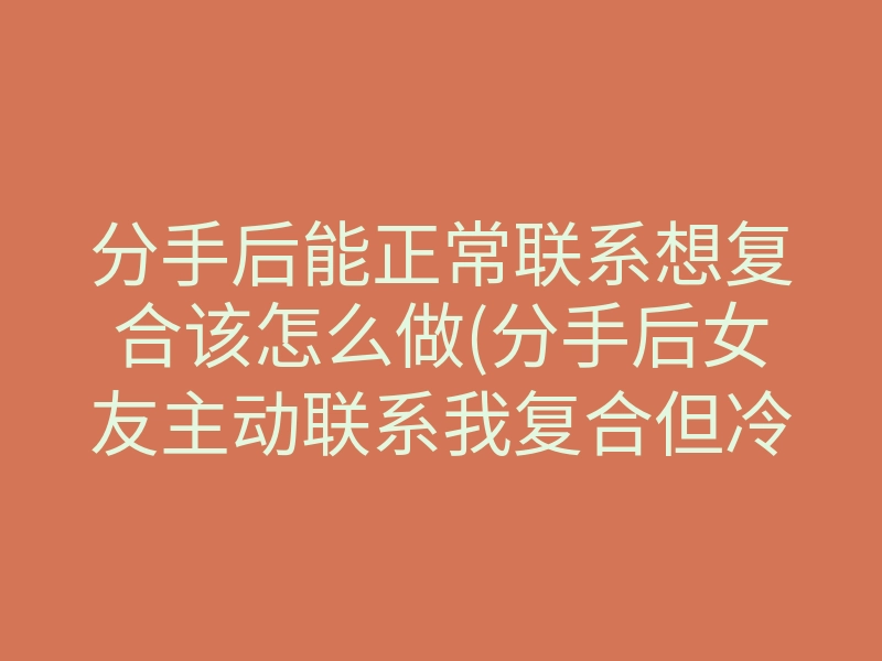 分手后能正常联系想复合该怎么做(分手后女友主动联系我复合但冷淡)