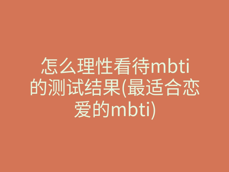 怎么理性看待mbti的测试结果(最适合恋爱的mbti)