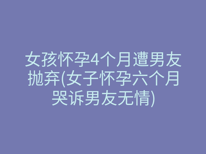 女孩怀孕4个月遭男友抛弃(女子怀孕六个月哭诉男友无情)