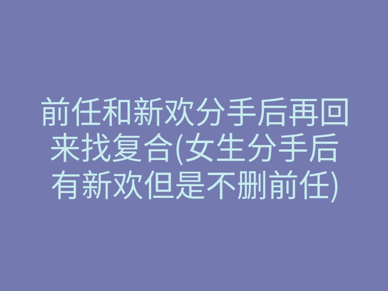 前任和新欢分手后再回来找复合(女生分手后有新欢但是不删前任)