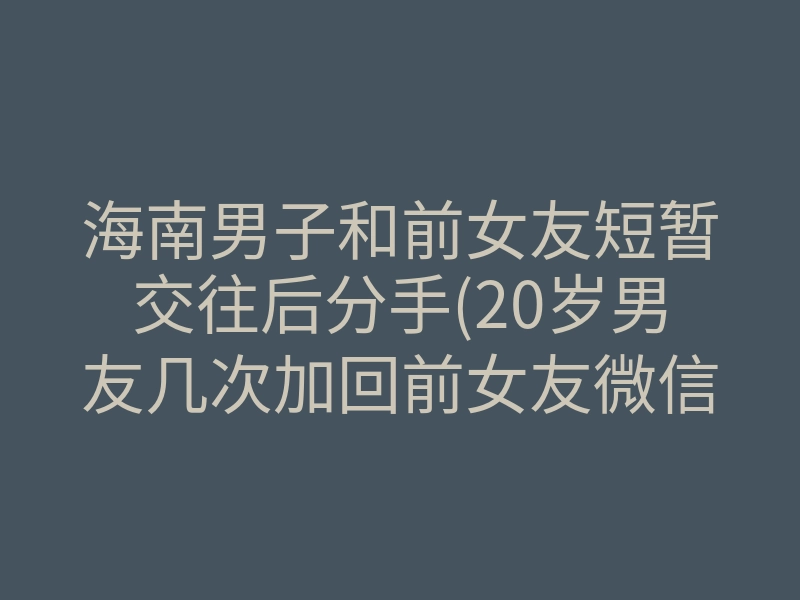 海南男子和前女友短暂交往后分手(20岁男友几次加回前女友微信)