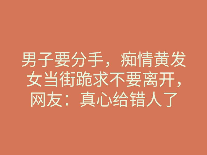 男子要分手，痴情黄发女当街跪求不要离开，网友：真心给错人了