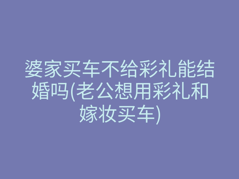 婆家买车不给彩礼能结婚吗(老公想用彩礼和嫁妆买车)