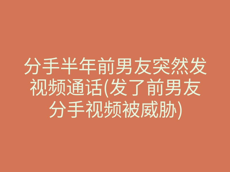 分手半年前男友突然发视频通话(发了前男友分手视频被威胁)