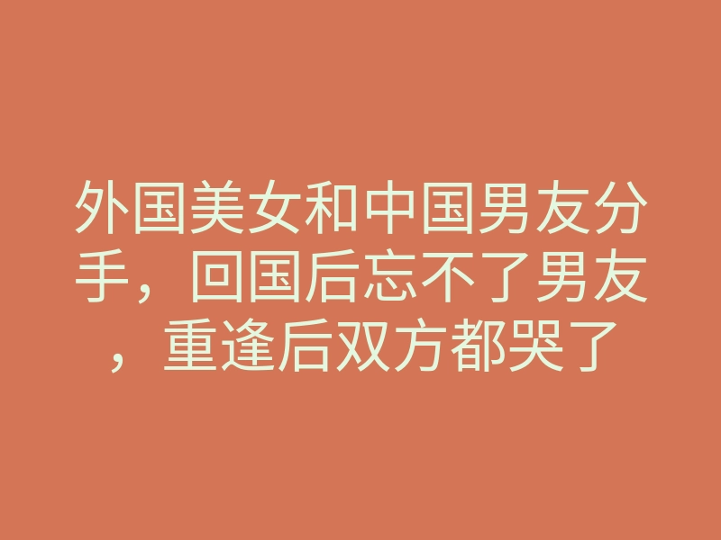 外国美女和中国男友分手，回国后忘不了男友，重逢后双方都哭了