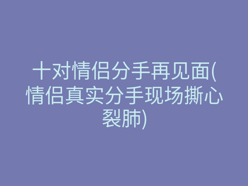 十对情侣分手再见面(情侣真实分手现场撕心裂肺)