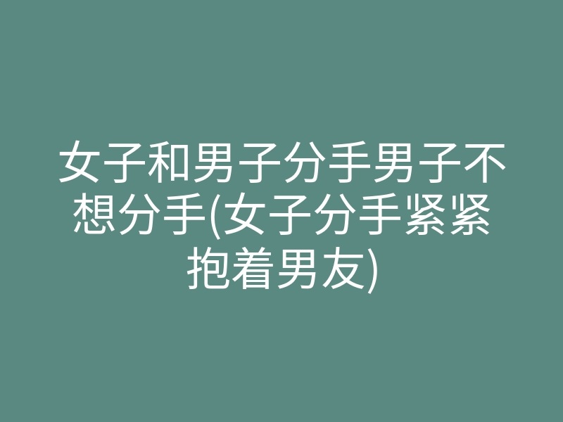 女子和男子分手男子不想分手(女子分手紧紧抱着男友)