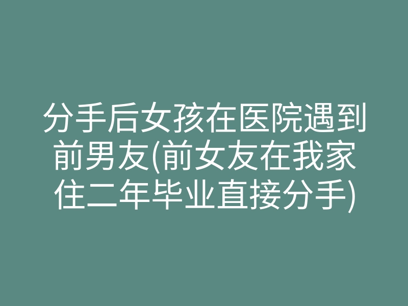 分手后女孩在医院遇到前男友(前女友在我家住二年毕业直接分手)