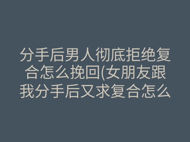分手后男人彻底拒绝复合怎么挽回(女朋友跟我分手后又求复合怎么办)