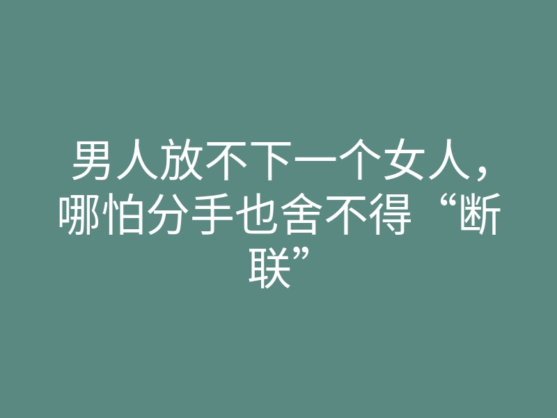 男人放不下一个女人,哪怕分手也舍不得“断联”