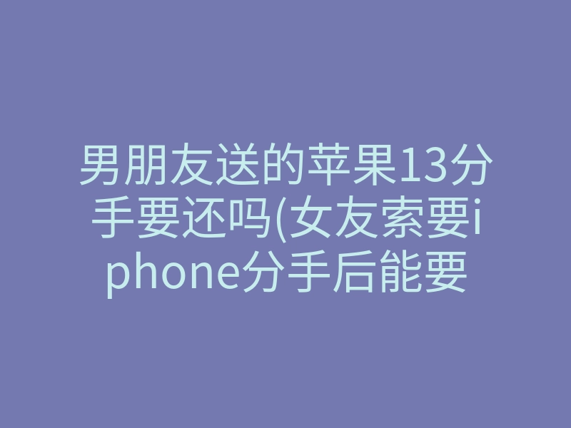 男朋友送的苹果13分手要还吗(女友索要iphone分手后能要回嘛)
