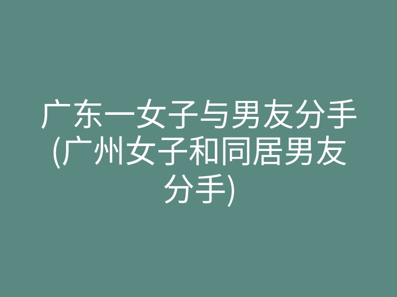 广东一女子与男友分手(广州女子和同居男友分手)