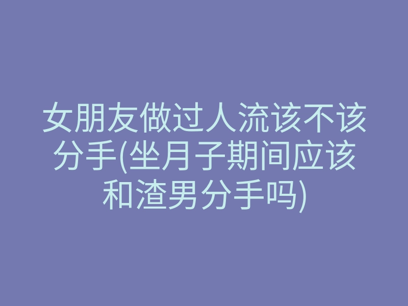 女朋友做过人流该不该分手(坐月子期间应该和渣男分手吗)