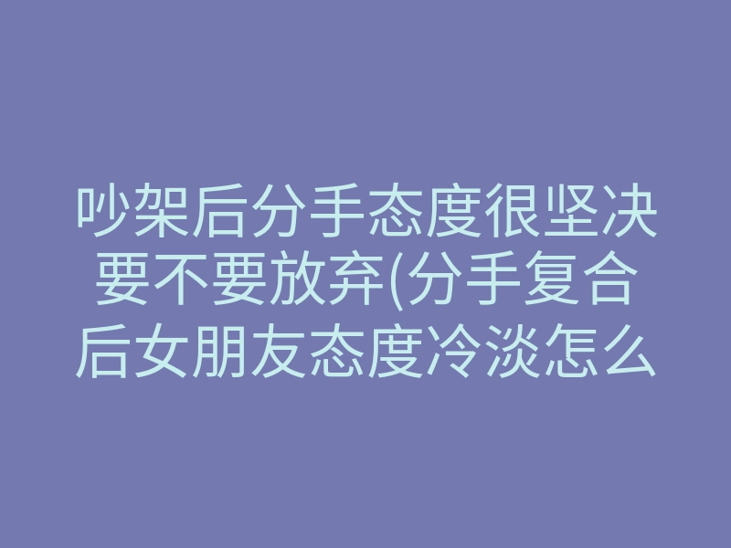 吵架后分手态度很坚决要不要放弃(分手复合后女朋友态度冷淡怎么办)