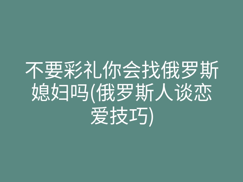 不要彩礼你会找俄罗斯媳妇吗(俄罗斯人谈恋爱技巧)