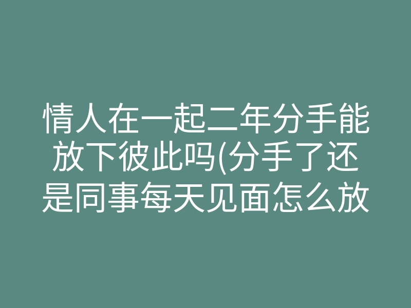 情人在一起二年分手能放下彼此吗(分手了还是同事每天见面怎么放下)