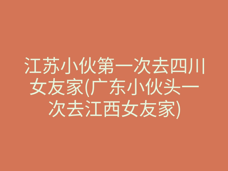 江苏小伙第一次去四川女友家(广东小伙头一次去江西女友家)