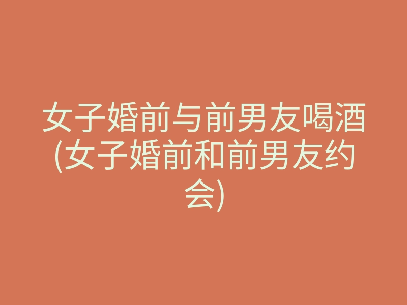 女子婚前与前男友喝酒(女子婚前和前男友约会)