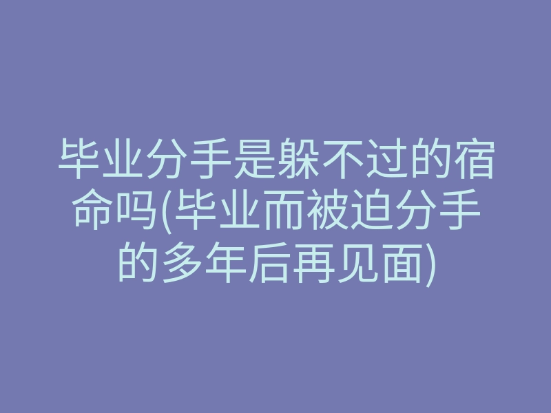 毕业分手是躲不过的宿命吗(毕业而被迫分手的多年后再见面)