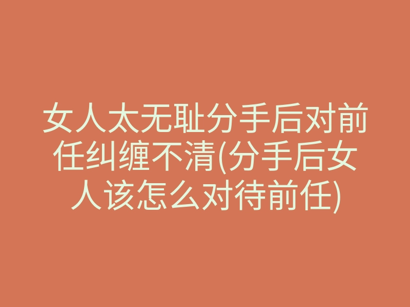 女人太无耻分手后对前任纠缠不清(分手后女人该怎么对待前任)