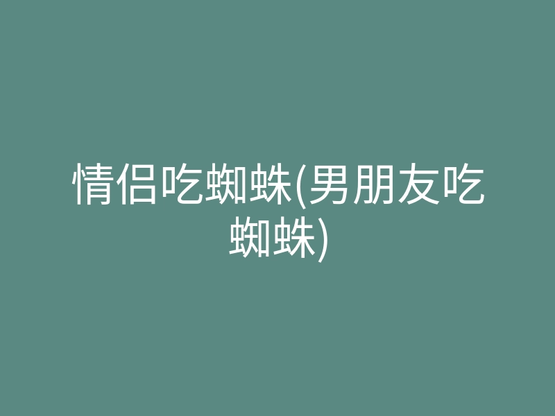 情侣吃蜘蛛(男朋友吃蜘蛛)
