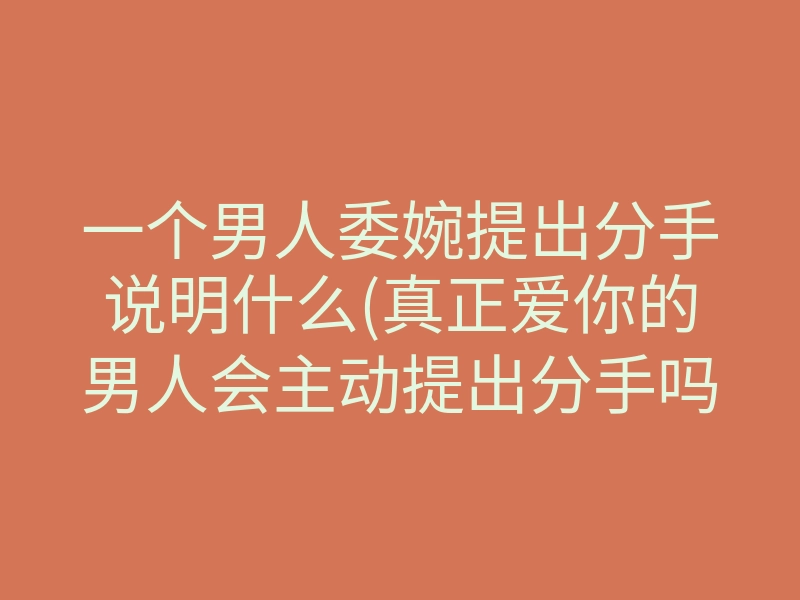 一个男人委婉提出分手说明什么(真正爱你的男人会主动提出分手吗)