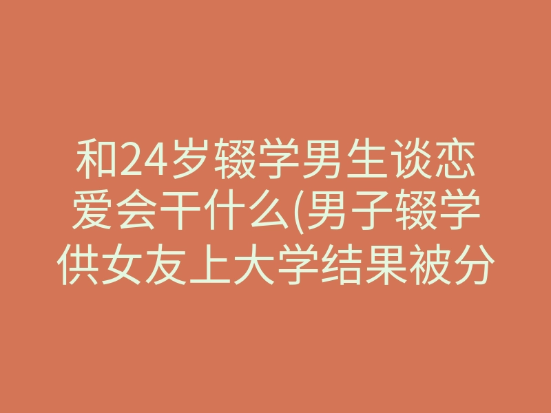 和24岁辍学男生谈恋爱会干什么(男子辍学供女友上大学结果被分手)
