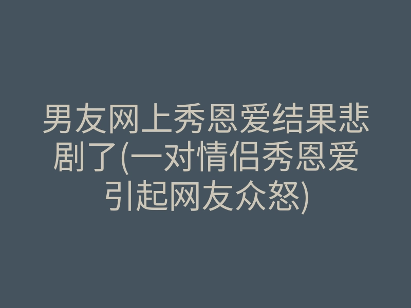 男友网上秀恩爱结果悲剧了(一对情侣秀恩爱引起网友众怒)