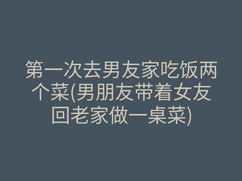 第一次去男友家吃饭两个菜(男朋友带着女友回老家做一桌菜)