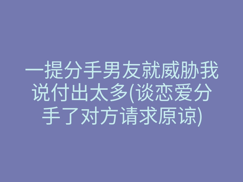 一提分手男友就威胁我说付出太多(谈恋爱分手了对方请求原谅)