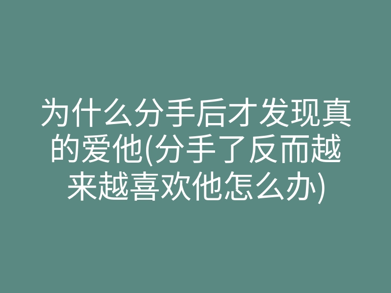 为什么分手后才发现真的爱他(分手了反而越来越喜欢他怎么办)