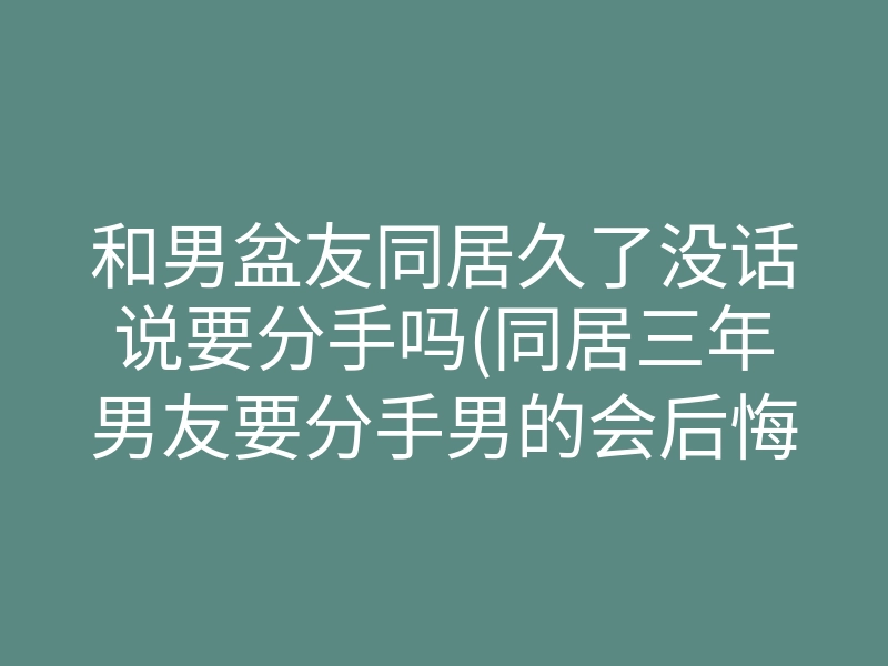 和男盆友同居久了没话说要分手吗(同居三年男友要分手男的会后悔么)