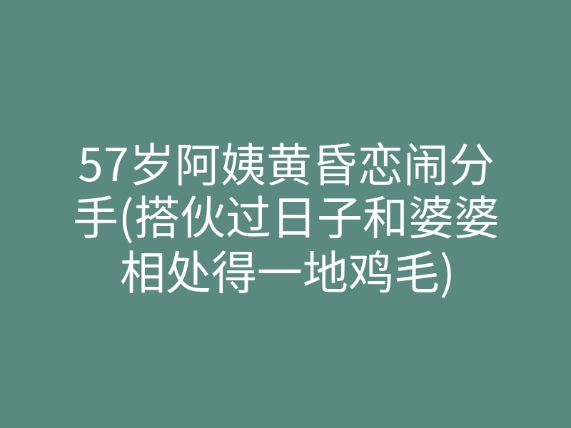 57岁阿姨黄昏恋闹分手(搭伙过日子和婆婆相处得一地鸡毛)