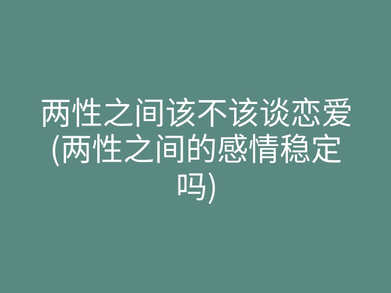 两性之间该不该谈恋爱(两性之间的感情稳定吗)