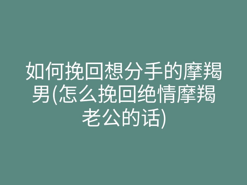 如何挽回想分手的摩羯男(怎么挽回绝情摩羯老公的话)