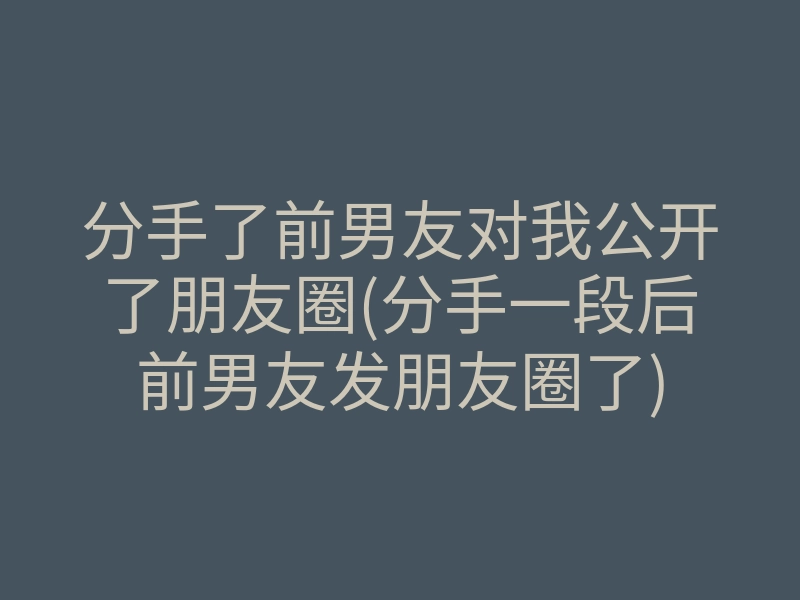分手了前男友对我公开了朋友圈(分手一段后前男友发朋友圈了)