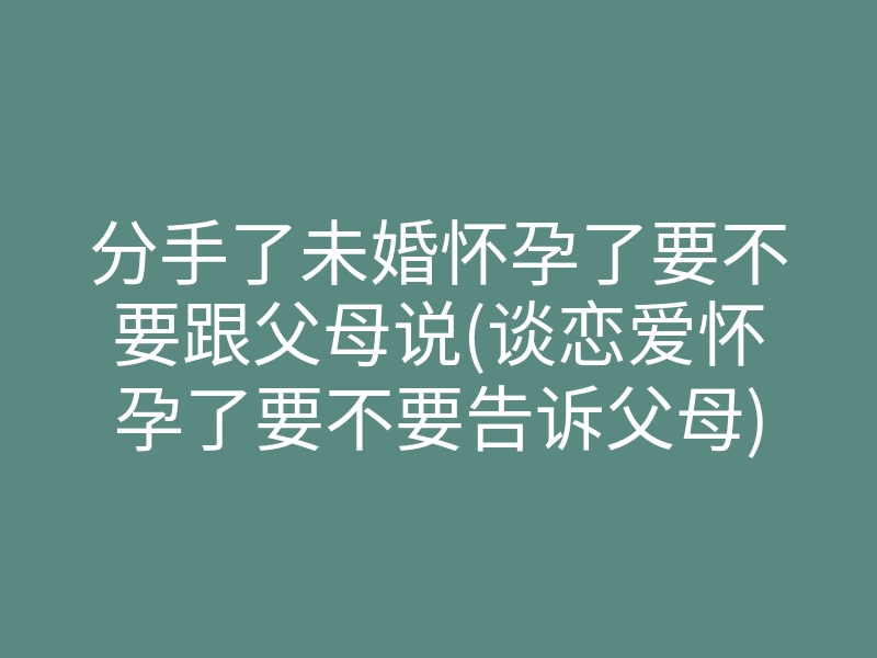 分手了未婚怀孕了要不要跟父母说(谈恋爱怀孕了要不要告诉父母)