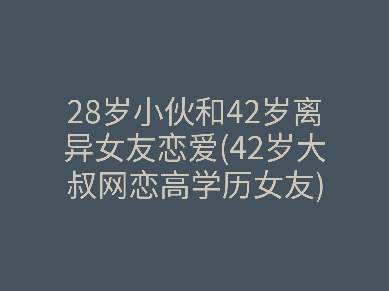 28岁小伙和42岁离异女友恋爱(42岁大叔网恋高学历女友)