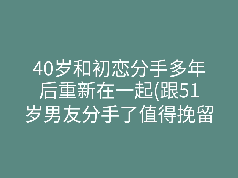 40岁和初恋分手多年后重新在一起(跟51岁男友分手了值得挽留吗)