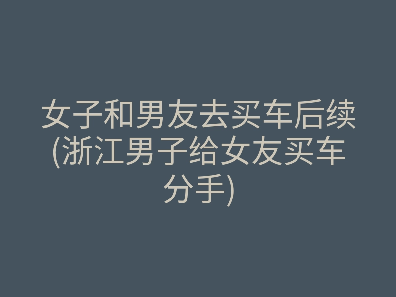 女子和男友去买车后续(浙江男子给女友买车分手)