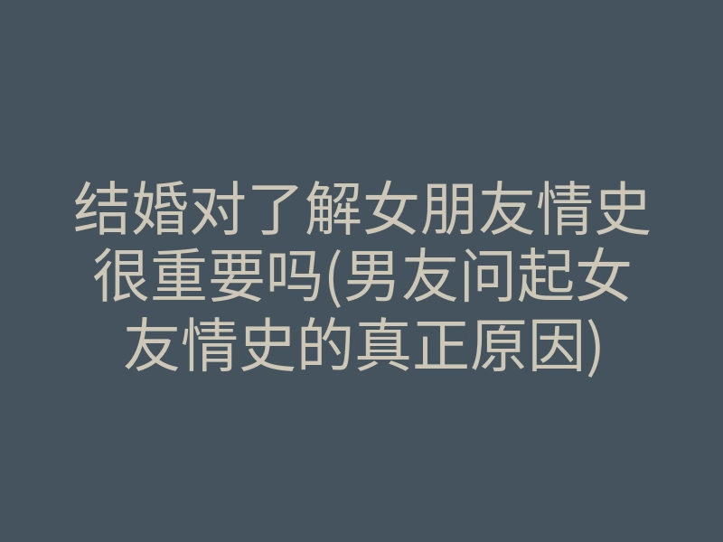 结婚对了解女朋友情史很重要吗(男友问起女友情史的真正原因)
