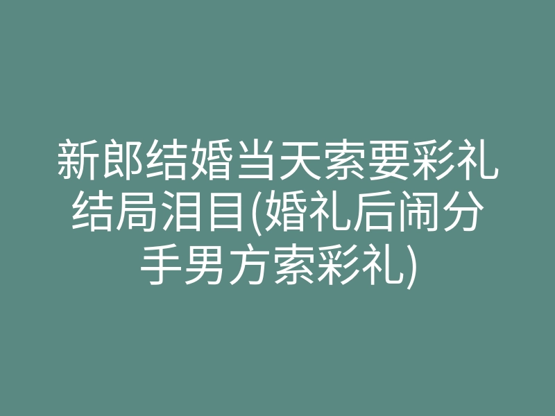 新郎结婚当天索要彩礼结局泪目(婚礼后闹分手男方索彩礼)