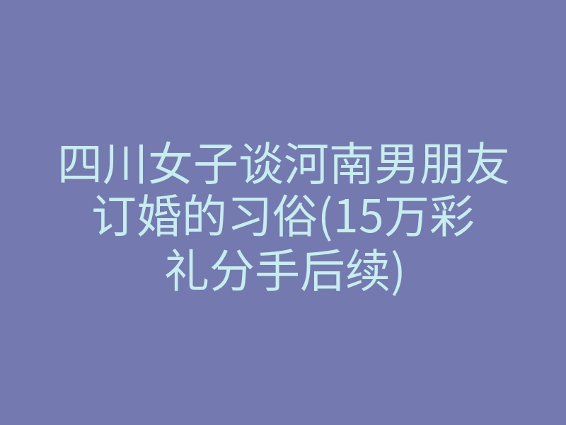 四川女子谈河南男朋友订婚的习俗(15万彩礼分手后续)
