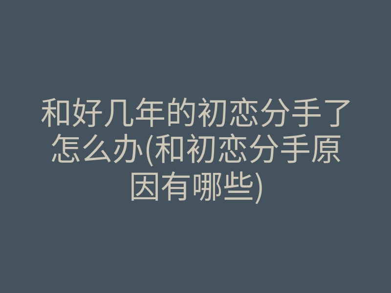 和好几年的初恋分手了怎么办(和初恋分手原因有哪些)