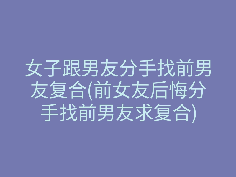 女子跟男友分手找前男友复合(前女友后悔分手找前男友求复合)