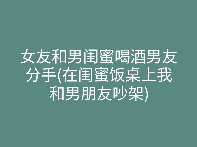 女友和男闺蜜喝酒男友分手(在闺蜜饭桌上我和男朋友吵架)