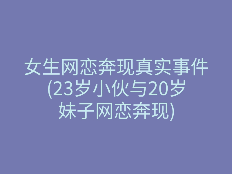 女生网恋奔现真实事件(23岁小伙与20岁妹子网恋奔现)