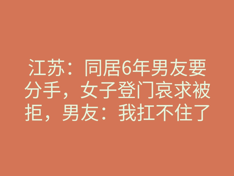 江苏:同居6年男友要分手,女子登门哀求被拒,男友:我扛不住了