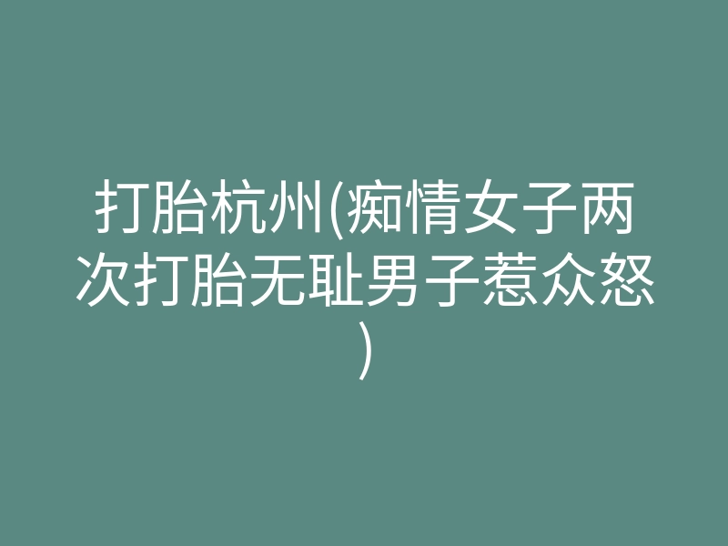 打胎杭州(痴情女子两次打胎无耻男子惹众怒)